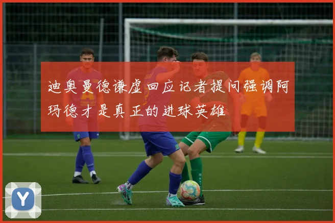 迪奥曼德谦虚回应记者提问强调阿玛德才是真正的进球英雄
