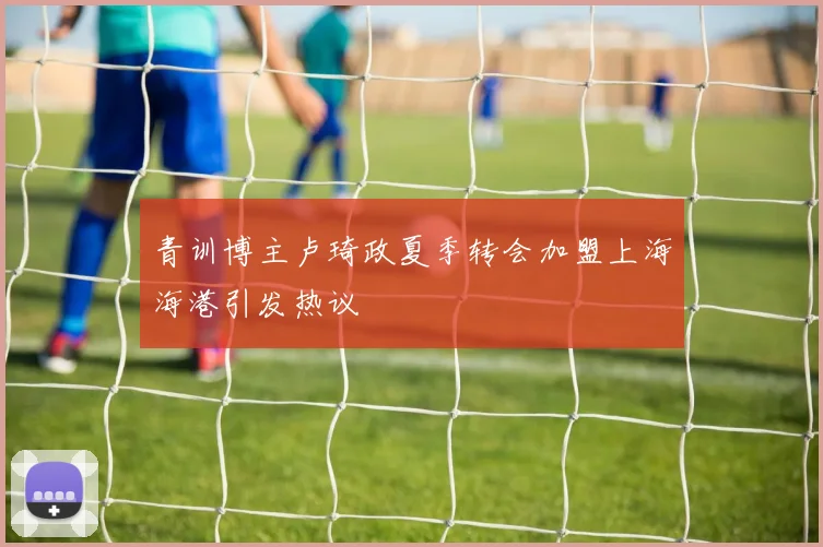 青训博主卢琦政夏季转会加盟上海海港引发热议
