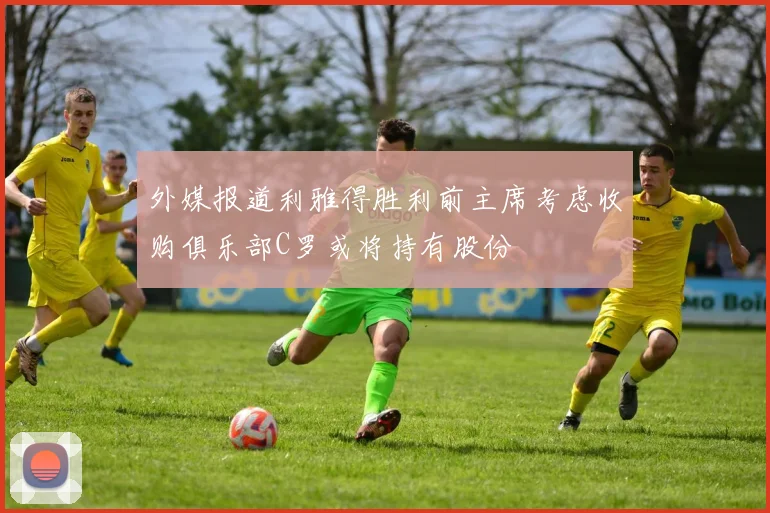 外媒报道利雅得胜利前主席考虑收购俱乐部C罗或将持有股份