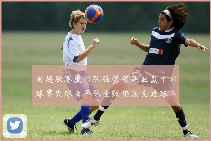 闽超联赛厦门队强势领跑狂轰十六球零失球南平队全败垫底无进球