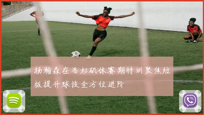 杨瀚森在洛杉矶休赛期特训聚焦短板提升球技全方位进阶