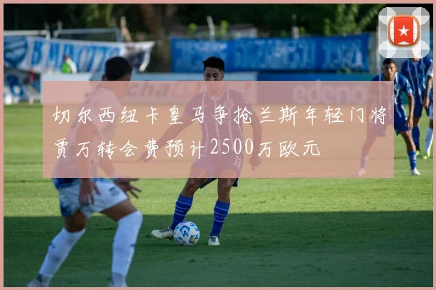 切尔西纽卡皇马争抢兰斯年轻门将贾万转会费预计2500万欧元