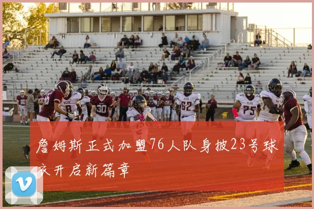 詹姆斯正式加盟76人队身披23号球衣开启新篇章