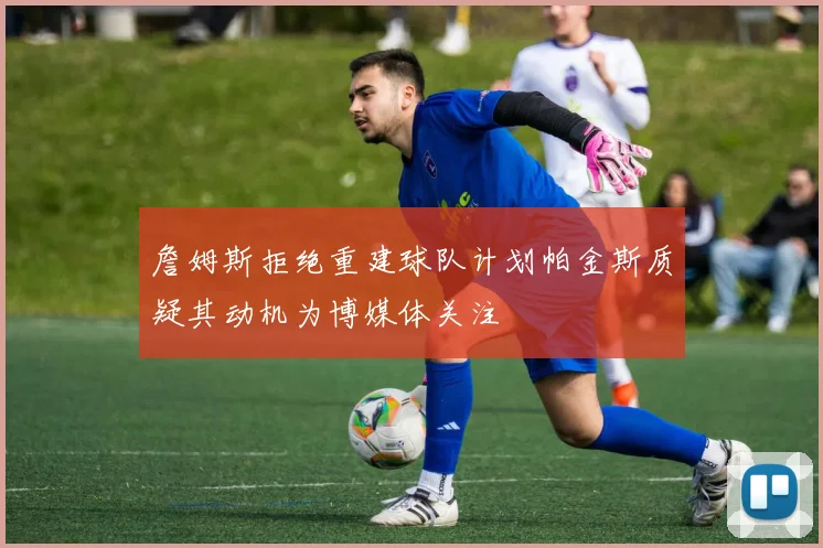 詹姆斯拒绝重建球队计划帕金斯质疑其动机为博媒体关注