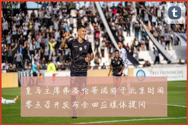 皇马主席弗洛伦蒂诺将于北京时间零点召开发布会回应媒体提问
