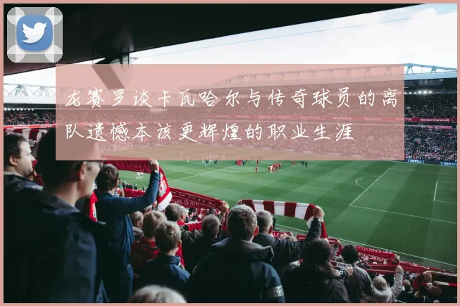 龙赛罗谈卡瓦哈尔与传奇球员的离队遗憾本该更辉煌的职业生涯