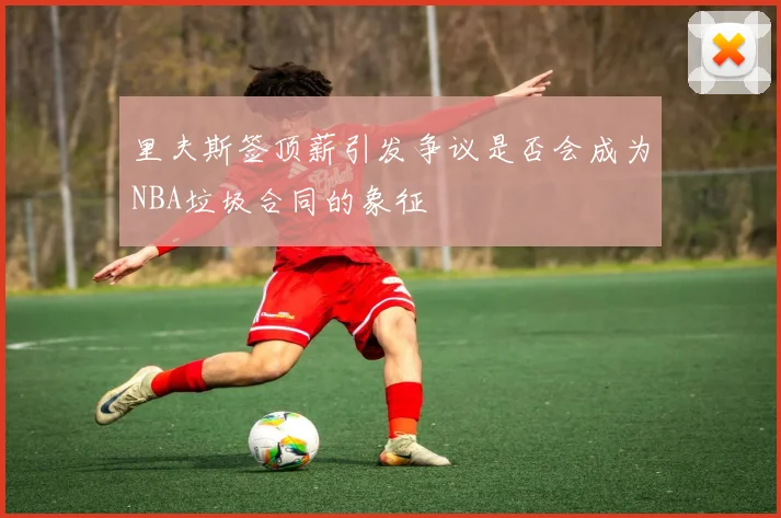 里夫斯签顶薪引发争议是否会成为NBA垃圾合同的象征