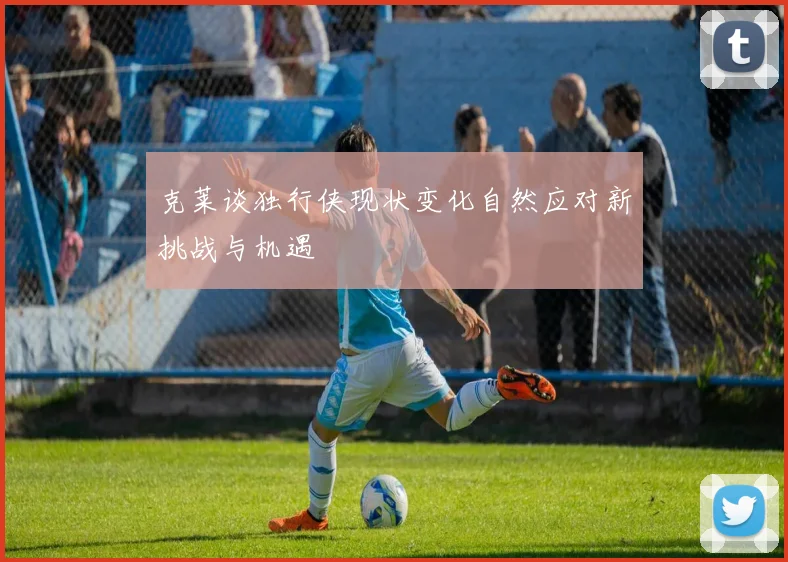 克莱谈独行侠现状变化自然应对新挑战与机遇