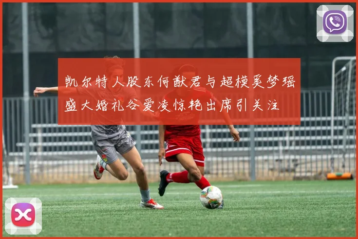 凯尔特人股东何猷君与超模奚梦瑶盛大婚礼谷爱凌惊艳出席引关注
