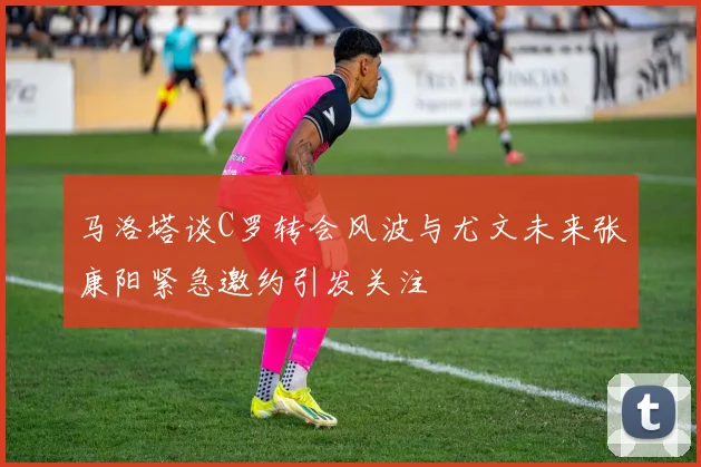 马洛塔谈C罗转会风波与尤文未来张康阳紧急邀约引发关注