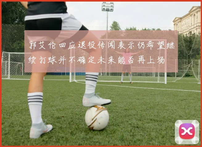郭艾伦回应退役传闻表示仍希望继续打球并不确定未来能否再上场