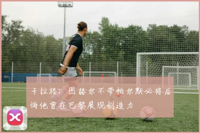 卡拉格：图赫尔不带帕尔默必将后悔他曾在巴黎展现创造力