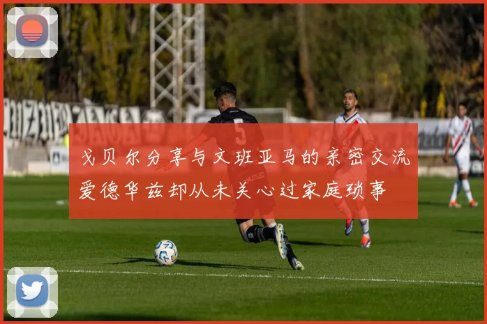 戈贝尔分享与文班亚马的亲密交流爱德华兹却从未关心过家庭琐事