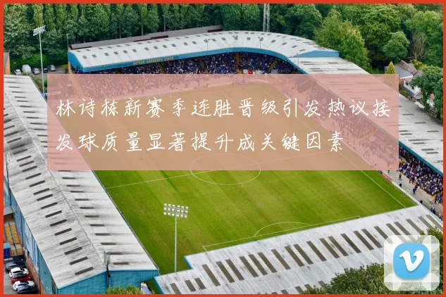 林诗栋新赛季连胜晋级引发热议接发球质量显著提升成关键因素