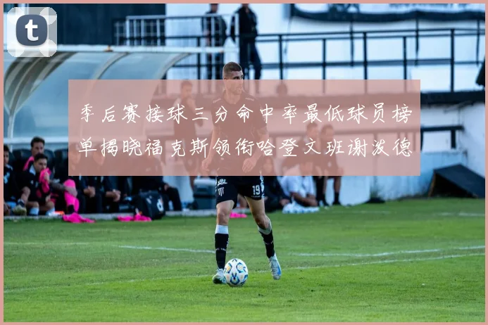 季后赛接球三分命中率最低球员榜单揭晓福克斯领衔哈登文班谢泼德紧随其后
