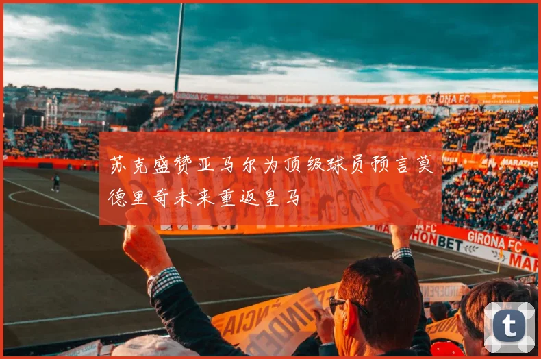 苏克盛赞亚马尔为顶级球员预言莫德里奇未来重返皇马