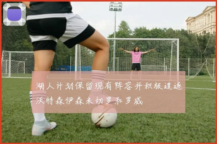 湖人计划保留现有阵容并积极追逐沃特森伊森米切罗和罗威