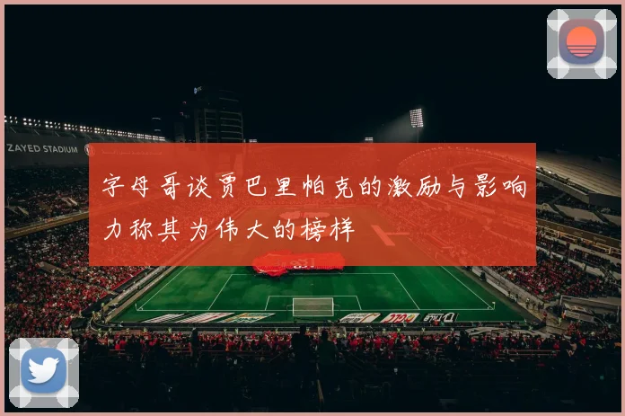 字母哥谈贾巴里帕克的激励与影响力称其为伟大的榜样