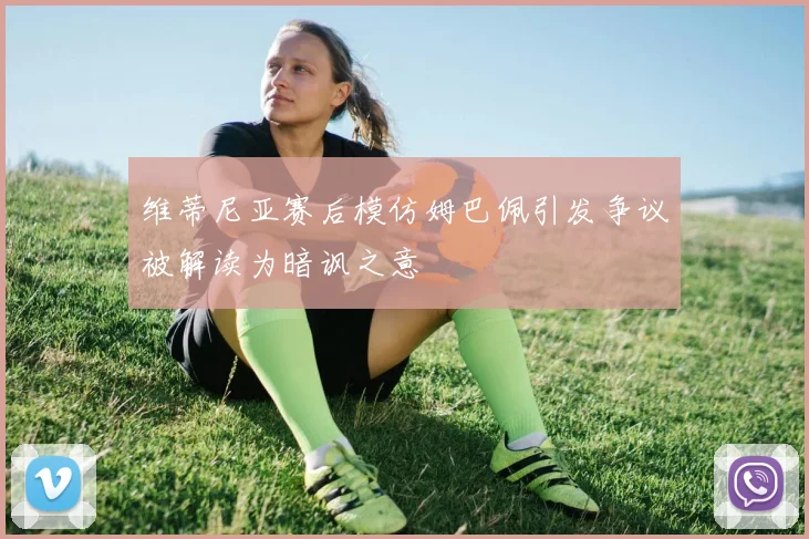 维蒂尼亚赛后模仿姆巴佩引发争议被解读为暗讽之意