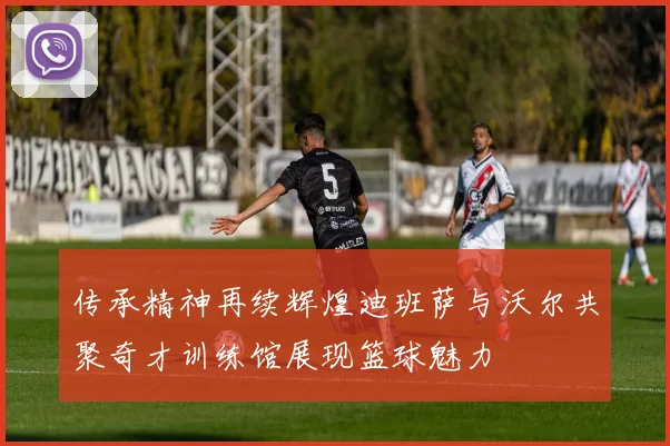 传承精神再续辉煌迪班萨与沃尔共聚奇才训练馆展现篮球魅力