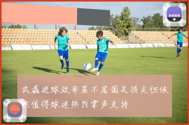 武磊进球效率虽不居国足顶尖但依然值得球迷热烈掌声支持