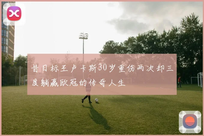 昔日标王卢卡斯30岁重伤两次却三度躺赢欧冠的传奇人生