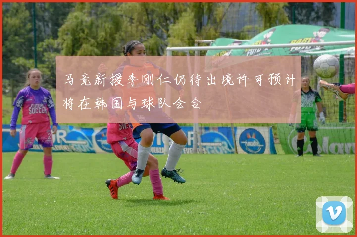 马竞新援李刚仁仍待出境许可预计将在韩国与球队会合