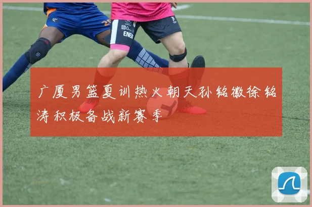 广厦男篮夏训热火朝天孙铭徽徐铭涛积极备战新赛季