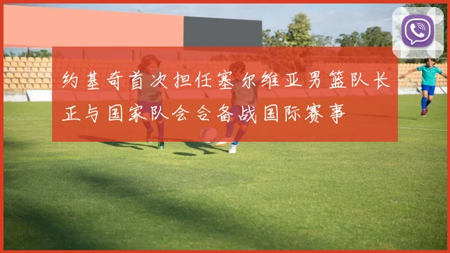 约基奇首次担任塞尔维亚男篮队长正与国家队会合备战国际赛事