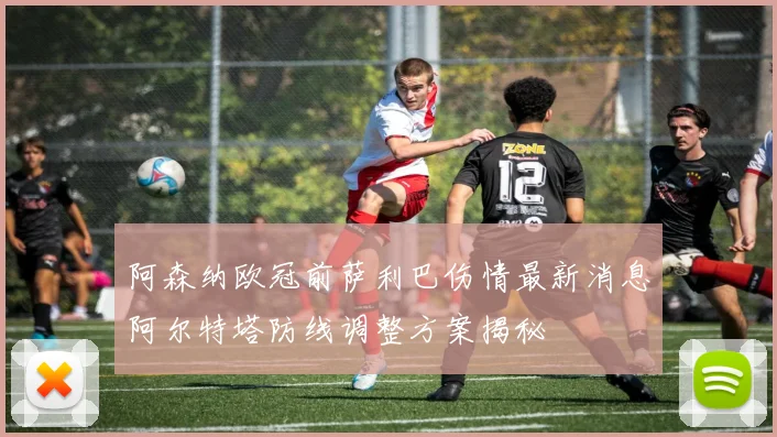 阿森纳欧冠前萨利巴伤情最新消息阿尔特塔防线调整方案揭秘