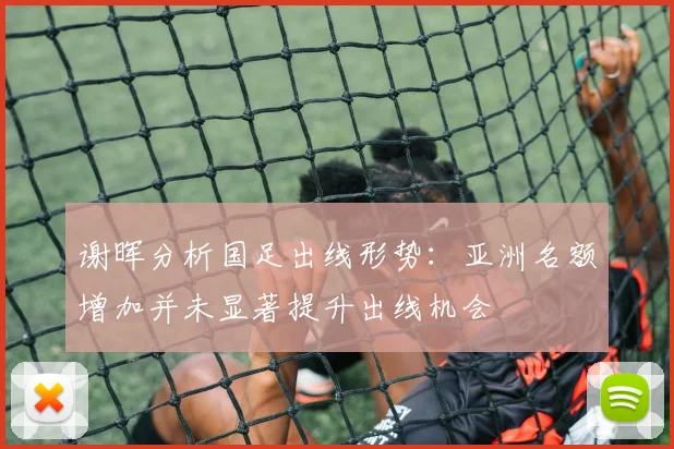 谢晖分析国足出线形势：亚洲名额增加并未显著提升出线机会