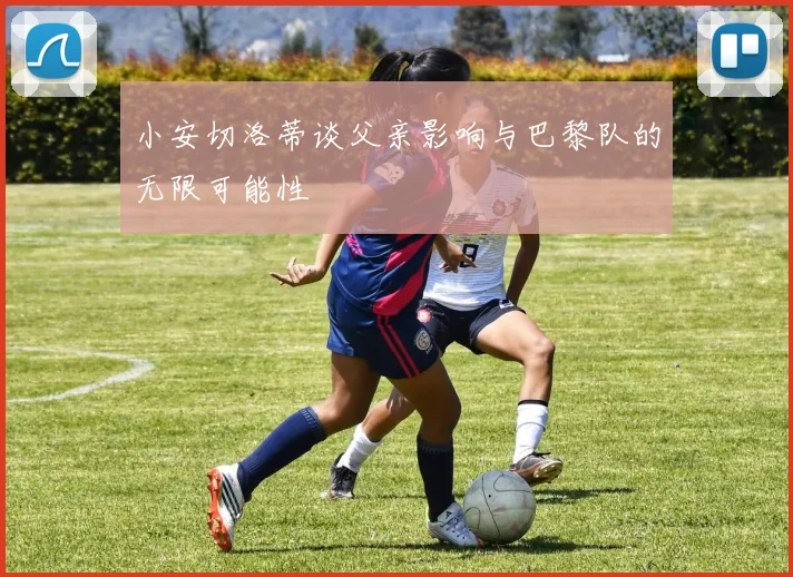 小安切洛蒂谈父亲影响与巴黎队的无限可能性